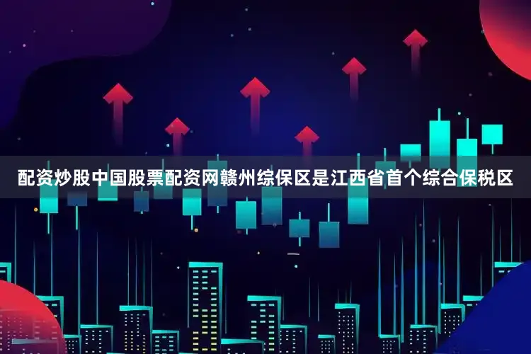 配资炒股中国股票配资网赣州综保区是江西省首个综合保税区