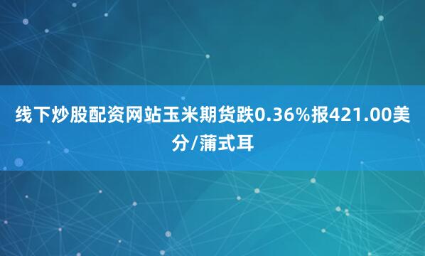 线下炒股配资网站玉米期货跌0.36%报421.00美分/蒲式耳