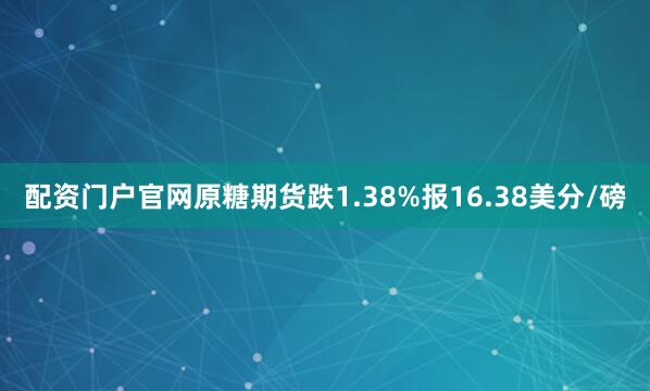 配资门户官网原糖期货跌1.38%报16.38美分/磅