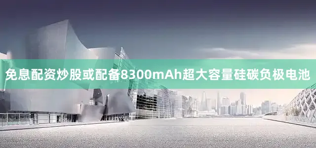 免息配资炒股或配备8300mAh超大容量硅碳负极电池