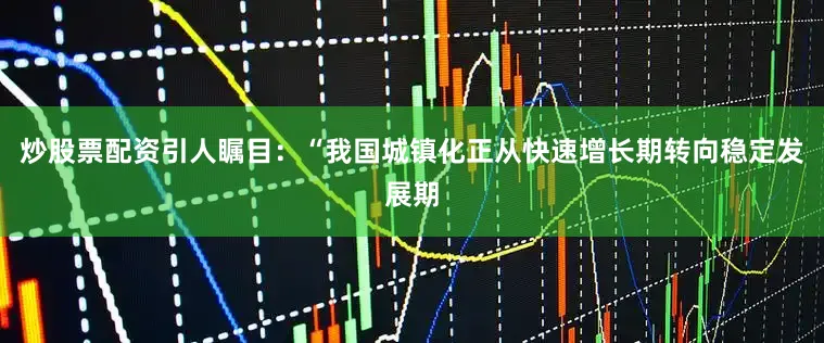 炒股票配资引人瞩目：“我国城镇化正从快速增长期转向稳定发展期
