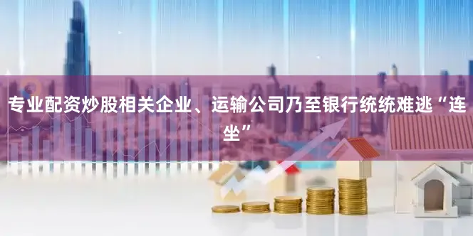 专业配资炒股相关企业、运输公司乃至银行统统难逃“连坐”