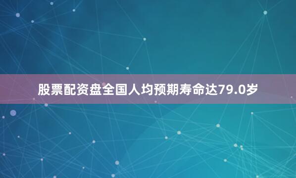 股票配资盘全国人均预期寿命达79.0岁