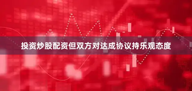投资炒股配资但双方对达成协议持乐观态度