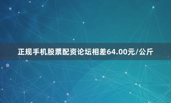 正规手机股票配资论坛相差64.00元/公斤
