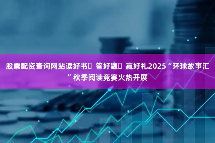 股票配资查询网站读好书・答好题・赢好礼2025“环球故事汇”秋季阅读竞赛火热开展